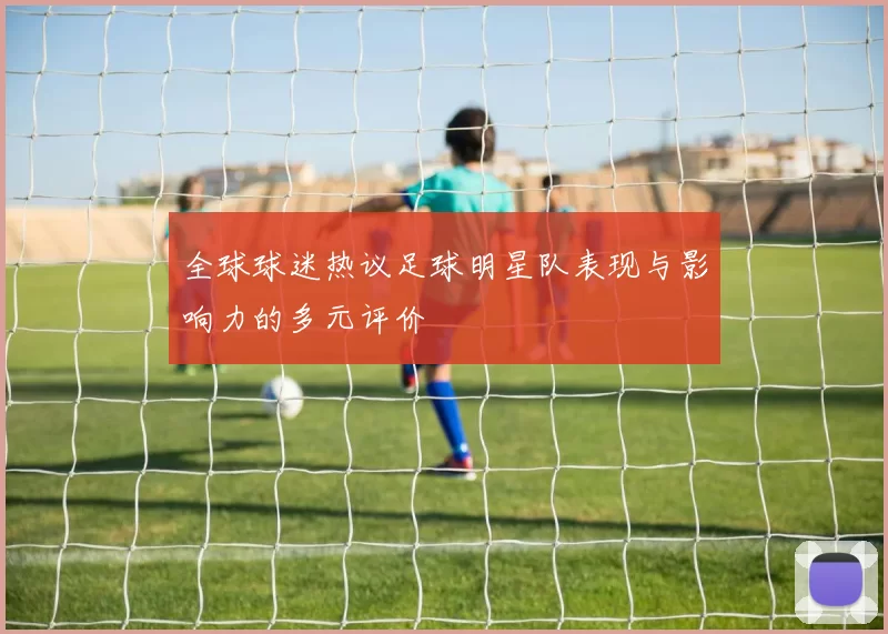 全球球迷热议足球明星队表现与影响力的多元评价