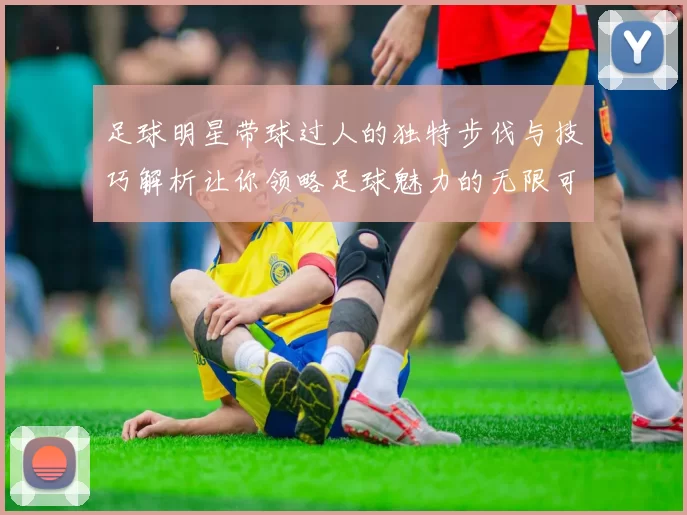 足球明星带球过人的独特步伐与技巧解析让你领略足球魅力的无限可能