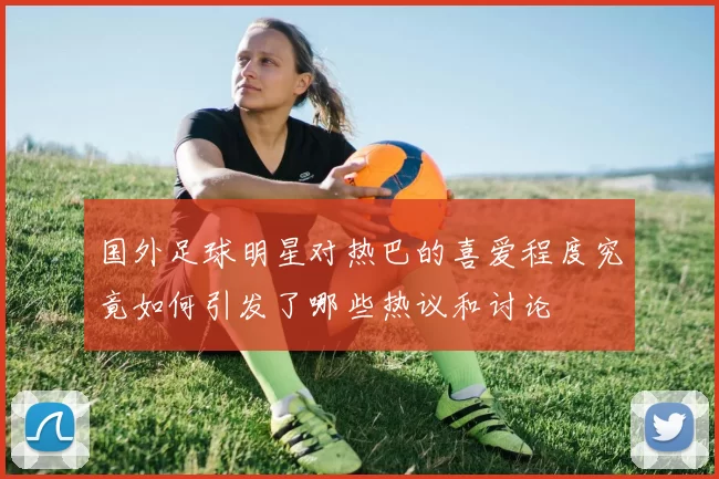 国外足球明星对热巴的喜爱程度究竟如何引发了哪些热议和讨论