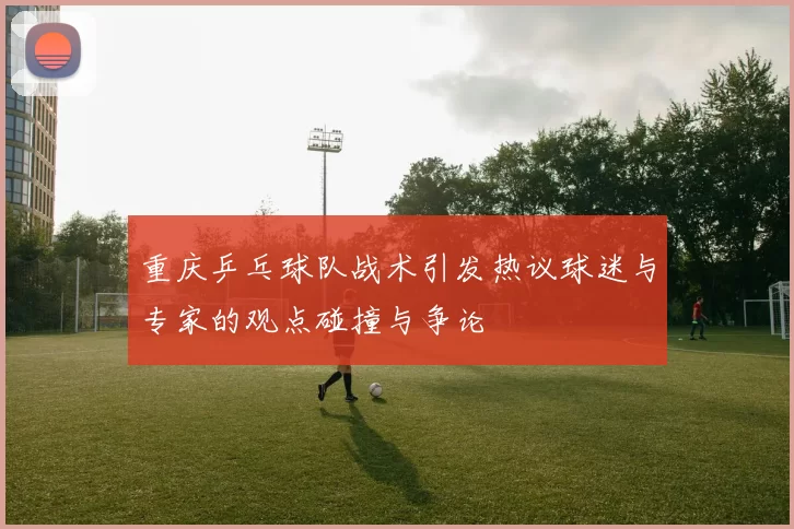 重庆乒乓球队战术引发热议球迷与专家的观点碰撞与争论