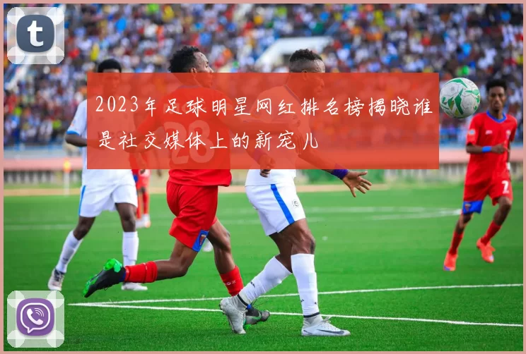 2023年足球明星网红排名榜揭晓谁是社交媒体上的新宠儿