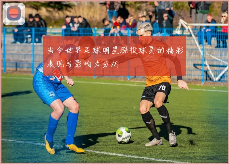 当今世界足球明星现役球员的精彩表现与影响力分析