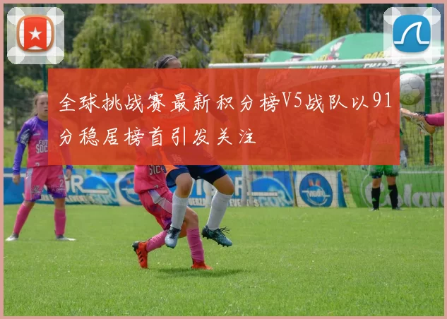 全球挑战赛最新积分榜V5战队以91分稳居榜首引发关注