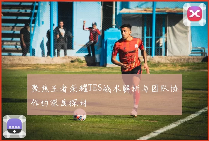 聚焦王者荣耀TES战术解析与团队协作的深度探讨