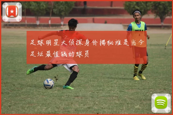 足球明星大侦探身价揭秘谁是当今足坛最值钱的球员