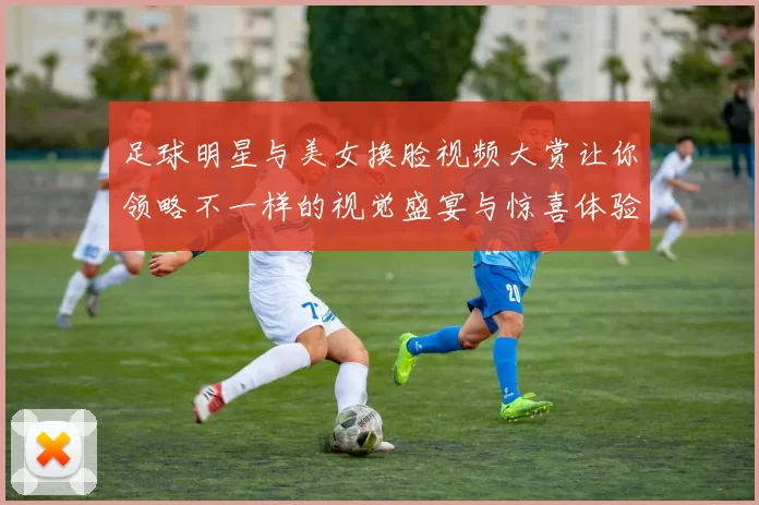 足球明星与美女换脸视频大赏让你领略不一样的视觉盛宴与惊喜体验