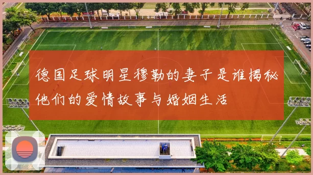 德国足球明星穆勒的妻子是谁揭秘他们的爱情故事与婚姻生活