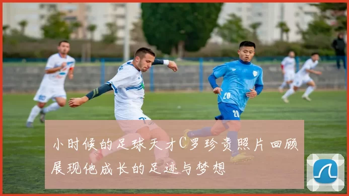 小时候的足球天才C罗珍贵照片回顾展现他成长的足迹与梦想