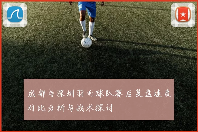 成都与深圳羽毛球队赛后复盘速度对比分析与战术探讨