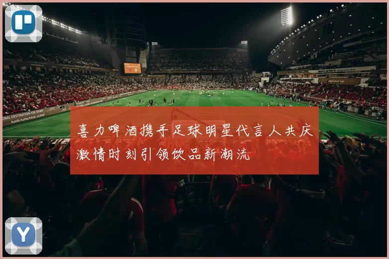 喜力啤酒携手足球明星代言人共庆激情时刻引领饮品新潮流