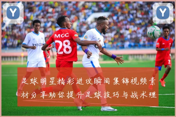 足球明星精彩进攻瞬间集锦视频素材分享助你提升足球技巧与战术理解