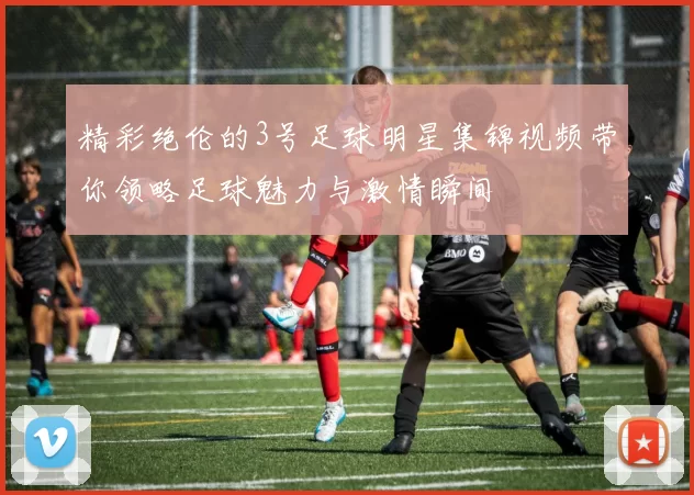 精彩绝伦的3号足球明星集锦视频带你领略足球魅力与激情瞬间