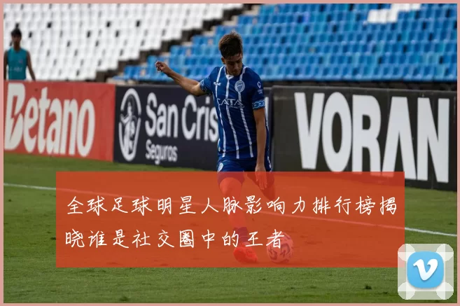 全球足球明星人脉影响力排行榜揭晓谁是社交圈中的王者