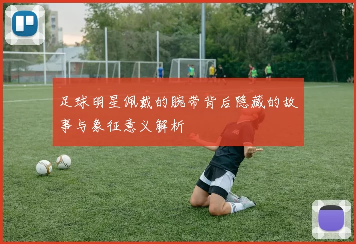 足球明星佩戴的腕带背后隐藏的故事与象征意义解析
