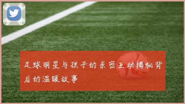 足球明星与孩子的亲密互动揭秘背后的温暖故事