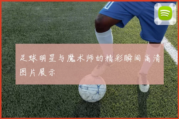 足球明星与魔术师的精彩瞬间高清图片展示