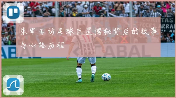 朱军专访足球巨星揭秘背后的故事与心路历程
