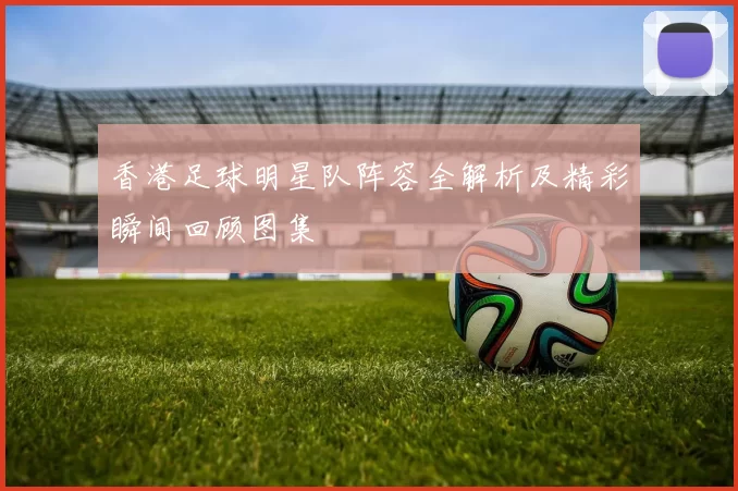 香港足球明星队阵容全解析及精彩瞬间回顾图集