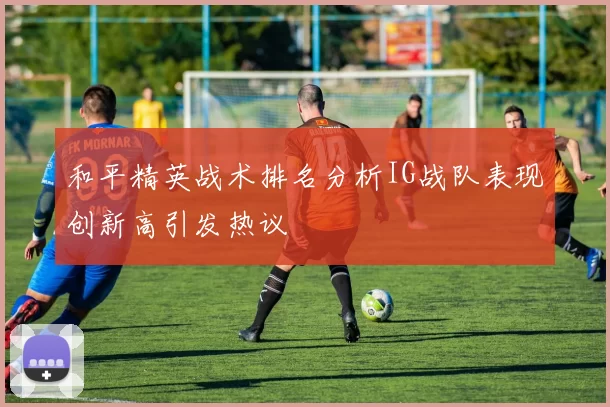 和平精英战术排名分析IG战队表现创新高引发热议