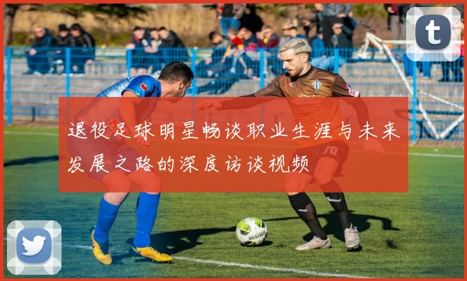 退役足球明星畅谈职业生涯与未来发展之路的深度访谈视频