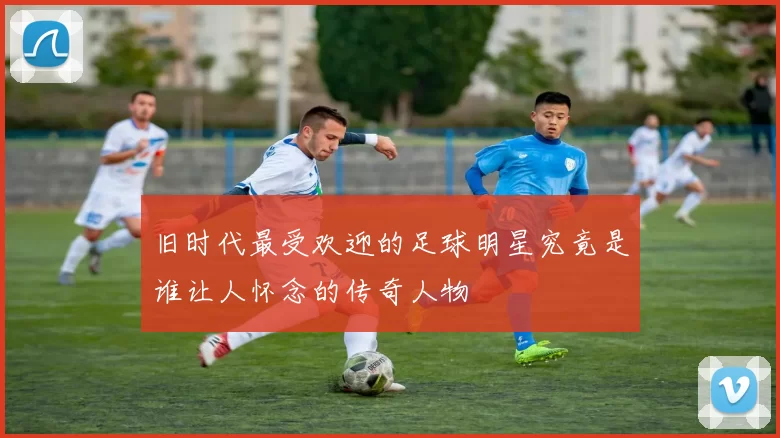 旧时代最受欢迎的足球明星究竟是谁让人怀念的传奇人物