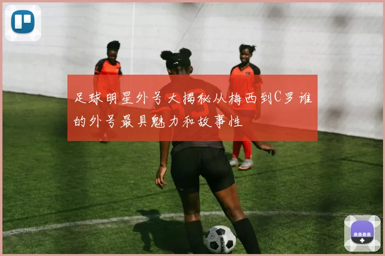 足球明星外号大揭秘从梅西到C罗谁的外号最具魅力和故事性