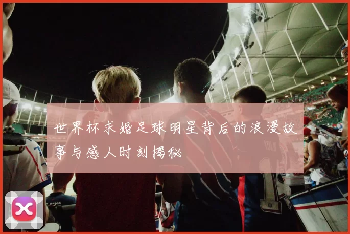 世界杯求婚足球明星背后的浪漫故事与感人时刻揭秘