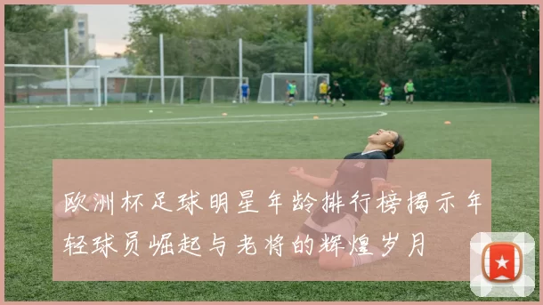 欧洲杯足球明星年龄排行榜揭示年轻球员崛起与老将的辉煌岁月