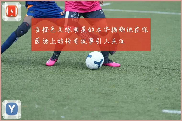 黄橙色足球明星的名字揭晓他在绿茵场上的传奇故事引人关注