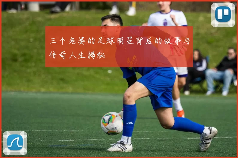 三个老婆的足球明星背后的故事与传奇人生揭秘