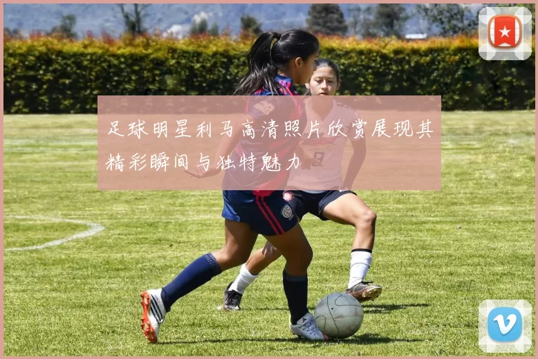足球明星利马高清照片欣赏展现其精彩瞬间与独特魅力