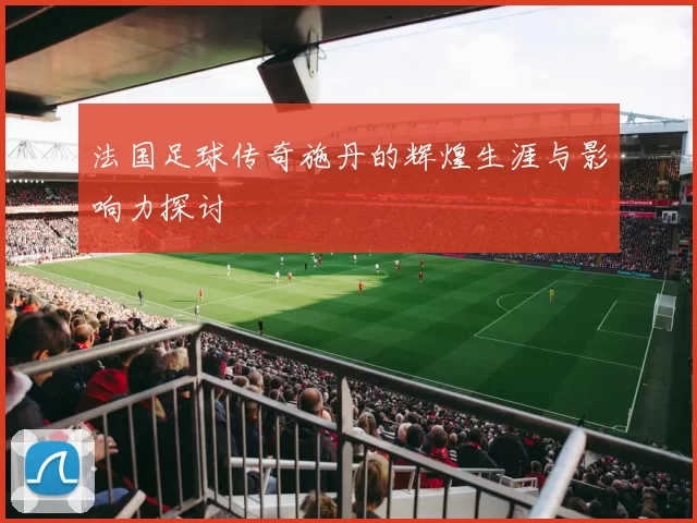法国足球传奇施丹的辉煌生涯与影响力探讨