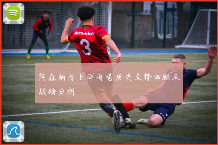 阿森纳与上海海港历史交锋回顾及战绩分析