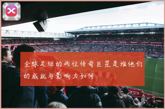 全球足坛的两位传奇巨星是谁他们的成就与影响力如何