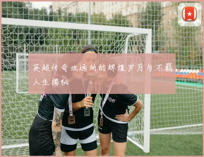 英超传奇坎通纳的辉煌岁月与不羁人生揭秘
