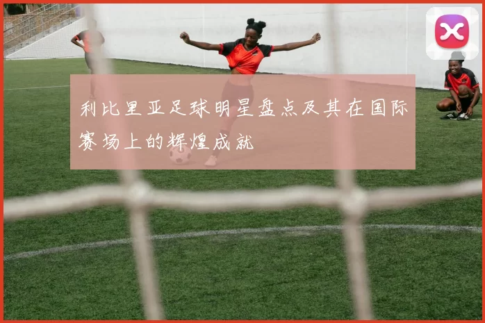 利比里亚足球明星盘点及其在国际赛场上的辉煌成就