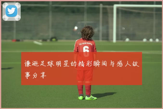 谦逊足球明星的精彩瞬间与感人故事分享