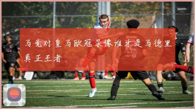 马竞对皇马欧冠录像谁才是马德里真正王者