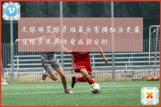 足球明星球员谁最厉害揭秘历史最佳球员及其传奇成就分析
