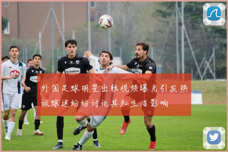 外国足球明星出轨视频曝光引发热议球迷纷纷讨论其私生活影响