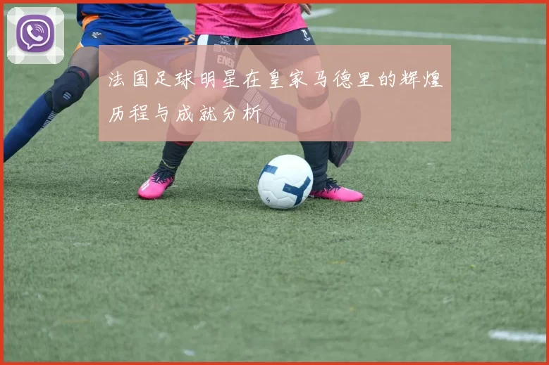 法国足球明星在皇家马德里的辉煌历程与成就分析