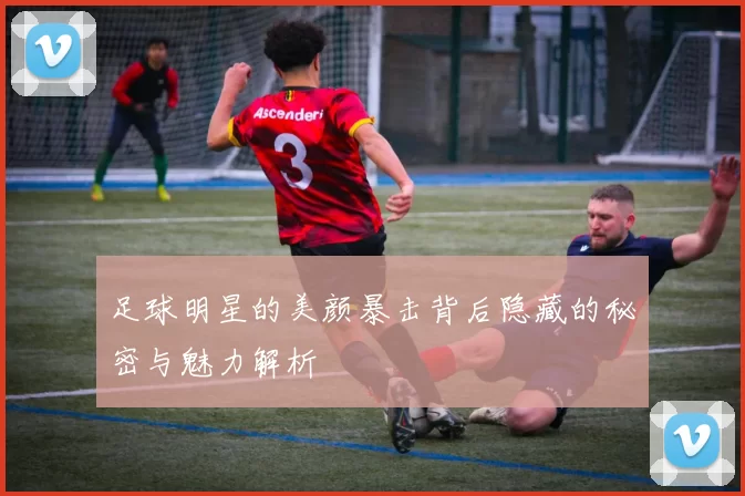 足球明星的美颜暴击背后隐藏的秘密与魅力解析