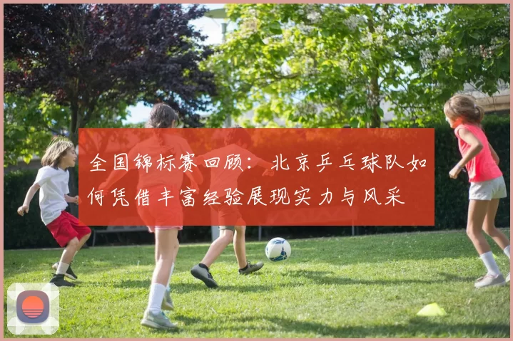 全国锦标赛回顾：北京乒乓球队如何凭借丰富经验展现实力与风采
