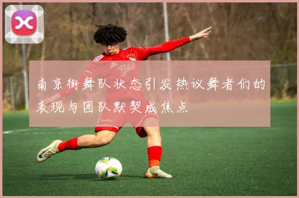 南京街舞队状态引发热议舞者们的表现与团队默契成焦点