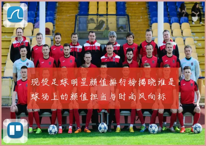 现役足球明星颜值排行榜揭晓谁是球场上的颜值担当与时尚风向标