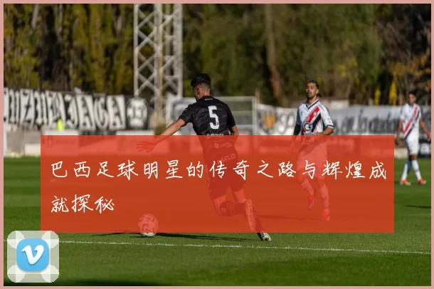 巴西足球明星的传奇之路与辉煌成就探秘
