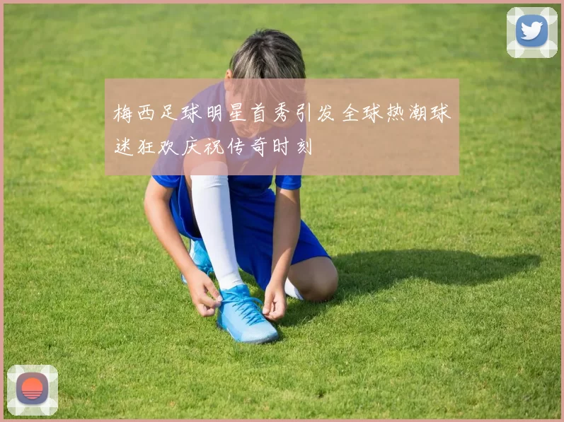 梅西足球明星首秀引发全球热潮球迷狂欢庆祝传奇时刻