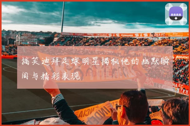 搞笑迪拜足球明星揭秘他的幽默瞬间与精彩表现