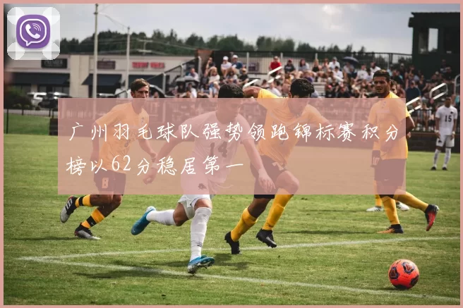 广州羽毛球队强势领跑锦标赛积分榜以62分稳居第一