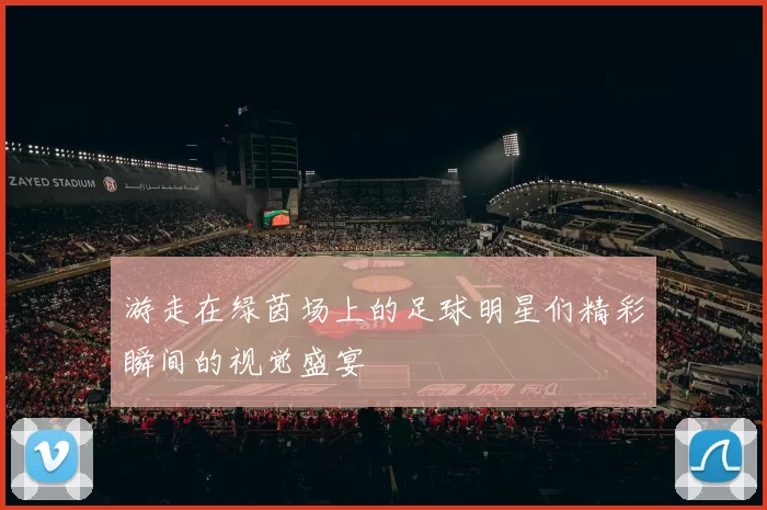 游走在绿茵场上的足球明星们精彩瞬间的视觉盛宴